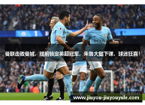 曼联击败曼城，提前锁定英超冠军，朱鲁大腿下课，球迷狂喜！