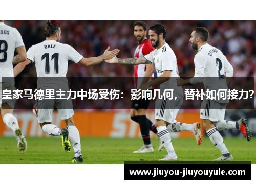 皇家马德里主力中场受伤：影响几何，替补如何接力？