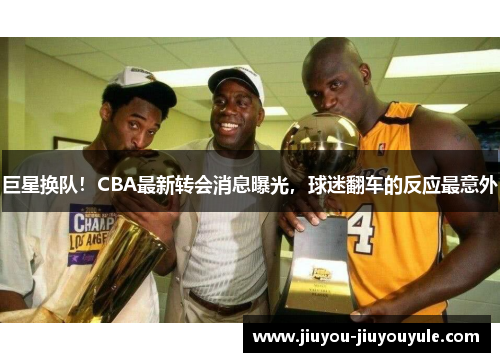 巨星换队！CBA最新转会消息曝光，球迷翻车的反应最意外